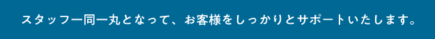 スタッフ一同一丸となって、お客様をしっかりとサポートいたします。